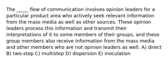 The _____ flow of communication involves opinion leaders for a particular product area who actively seek relevant information from the mass media as well as other sources. These opinion leaders process this information and transmit their interpretations of it to some members of their groups, and these group members also receive information from the mass media and other members who are not opinion leaders as well. A) direct B) two-step C) multistep D) dispersion E) inoculation