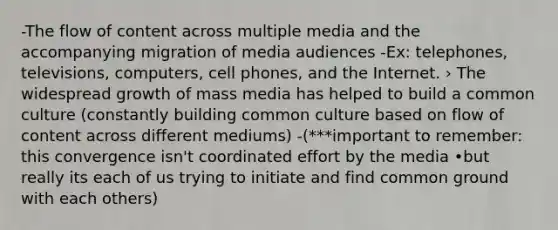 -The flow of content across multiple media and the accompanying migration of media audiences -Ex: telephones, televisions, computers, cell phones, and the Internet. › The widespread growth of mass media has helped to build a common culture (constantly building common culture based on flow of content across different mediums) -(***important to remember: this convergence isn't coordinated effort by the media •but really its each of us trying to initiate and find common ground with each others)