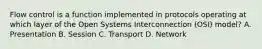 Flow control is a function implemented in protocols operating at which layer of the Open Systems Interconnection (OSI) model? A. Presentation B. Session C. Transport D. Network