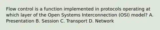 Flow control is a function implemented in protocols operating at which layer of the Open Systems Interconnection (OSI) model? A. Presentation B. Session C. Transport D. Network