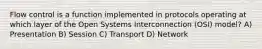 Flow control is a function implemented in protocols operating at which layer of the Open Systems Interconnection (OSI) model? A) Presentation B) Session C) Transport D) Network