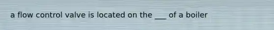 a flow control valve is located on the ___ of a boiler