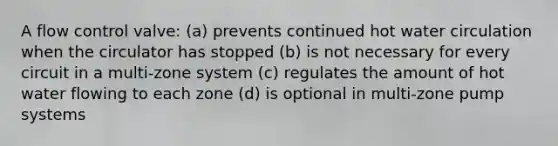 A flow control valve: (a) prevents continued hot water circulation when the circulator has stopped (b) is not necessary for every circuit in a multi-zone system (c) regulates the amount of hot water flowing to each zone (d) is optional in multi-zone pump systems