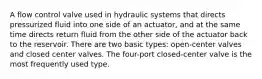 A flow control valve used in hydraulic systems that directs pressurized fluid into one side of an actuator, and at the same time directs return fluid from the other side of the actuator back to the reservoir. There are two basic types: open-center valves and closed center valves. The four-port closed-center valve is the most frequently used type.