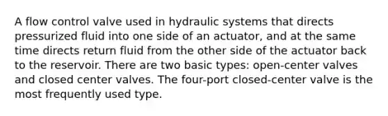 A flow control valve used in hydraulic systems that directs pressurized fluid into one side of an actuator, and at the same time directs return fluid from the other side of the actuator back to the reservoir. There are two basic types: open-center valves and closed center valves. The four-port closed-center valve is the most frequently used type.