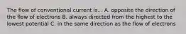 The flow of conventional current is... A. opposite the direction of the flow of electrons B. always directed from the highest to the lowest potential C. in the same direction as the flow of electrons