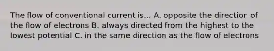 The flow of conventional current is... A. opposite the direction of the flow of electrons B. always directed from the highest to the lowest potential C. in the same direction as the flow of electrons