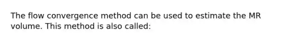 The flow convergence method can be used to estimate the MR volume. This method is also called: