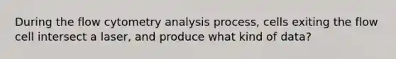 During the flow cytometry analysis process, cells exiting the flow cell intersect a laser, and produce what kind of data?