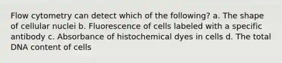 Flow cytometry can detect which of the following? a. The shape of cellular nuclei b. Fluorescence of cells labeled with a specific antibody c. Absorbance of histochemical dyes in cells d. The total DNA content of cells