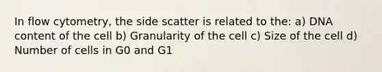 In flow cytometry, the side scatter is related to the: a) DNA content of the cell b) Granularity of the cell c) Size of the cell d) Number of cells in G0 and G1