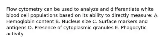 Flow cytometry can be used to analyze and differentiate white blood cell populations based on its ability to directly measure: A. Hemoglobin content B. Nucleus size C. Surface markers and antigens D. Presence of cytoplasmic granules E. Phagocytic activity