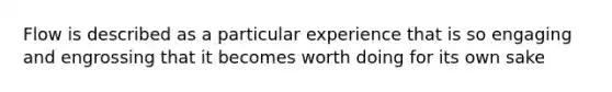 Flow is described as a particular experience that is so engaging and engrossing that it becomes worth doing for its own sake