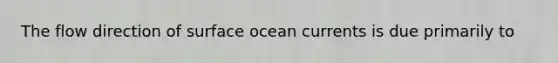 The flow direction of surface ocean currents is due primarily to