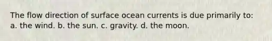 The flow direction of surface ocean currents is due primarily to: a. the wind. b. the sun. c. gravity. d. the moon.