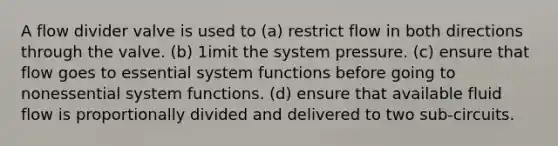 A flow divider valve is used to (a) restrict flow in both directions through the valve. (b) 1imit the system pressure. (c) ensure that flow goes to essential system functions before going to nonessential system functions. (d) ensure that available fluid flow is proportionally divided and delivered to two sub-circuits.