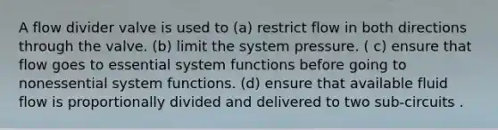 A flow divider valve is used to (a) restrict flow in both directions through the valve. (b) limit the system pressure. ( c) ensure that flow goes to essential system functions before going to nonessential system functions. (d) ensure that available fluid flow is proportionally divided and delivered to two sub-circuits .