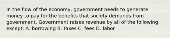 In the flow of the economy, government needs to generate money to pay for the benefits that society demands from government. Government raises revenue by all of the following except: A. borrowing B. taxes C. fees D. labor