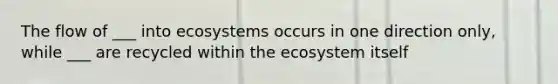 The flow of ___ into ecosystems occurs in one direction only, while ___ are recycled within the ecosystem itself