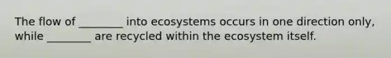 The flow of ________ into ecosystems occurs in one direction only, while ________ are recycled within <a href='https://www.questionai.com/knowledge/k49x5J3j3W-the-ecosystem' class='anchor-knowledge'>the ecosystem</a> itself.