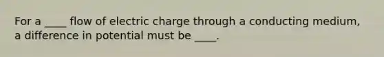 For a ____ flow of electric charge through a conducting medium, a difference in potential must be ____.