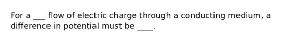 For a ___ flow of electric charge through a conducting medium, a difference in potential must be ____.