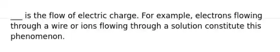 ___ is the flow of electric charge. For example, electrons flowing through a wire or ions flowing through a solution constitute this phenomenon.