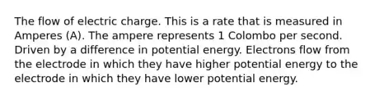 The flow of electric charge. This is a rate that is measured in Amperes (A). The ampere represents 1 Colombo per second. Driven by a difference in potential energy. Electrons flow from the electrode in which they have higher potential energy to the electrode in which they have lower potential energy.