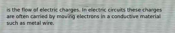 is the flow of electric charges. In electric circuits these charges are often carried by moving electrons in a conductive material such as metal wire.