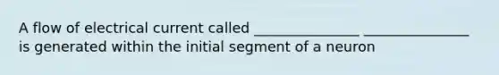 A flow of electrical current called _______________ _______________ is generated within the initial segment of a neuron