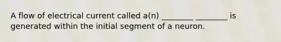 A flow of electrical current called a(n) ________ ________ is generated within the initial segment of a neuron.