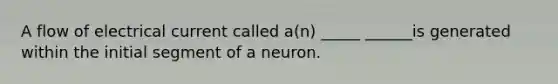 A flow of electrical current called a(n) _____ ______is generated within the initial segment of a neuron.