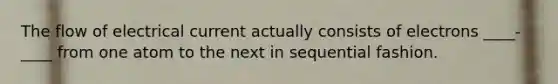 The flow of electrical current actually consists of electrons ____-____ from one atom to the next in sequential fashion.