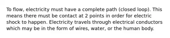 To flow, electricity must have a complete path (closed loop). This means there must be contact at 2 points in order for electric shock to happen. Electricity travels through electrical conductors which may be in the form of wires, water, or the human body.