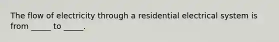 The flow of electricity through a residential electrical system is from _____ to _____.