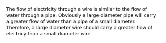 The flow of electricity through a wire is similar to the flow of water through a pipe. Obviously a large-diameter pipe will carry a greater flow of water than a pipe of a small diameter. Therefore, a large diameter wire should carry a greater flow of electricy than a small diameter wire.