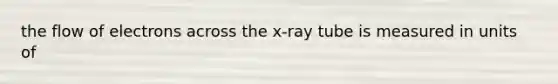 the flow of electrons across the x-ray tube is measured in units of