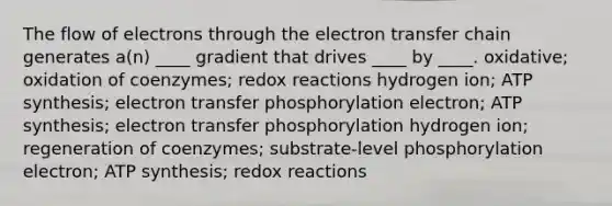 The flow of electrons through the electron transfer chain generates a(n) ____ gradient that drives ____ by ____. oxidative; oxidation of coenzymes; redox reactions hydrogen ion; ATP synthesis; electron transfer phosphorylation electron; ATP synthesis; electron transfer phosphorylation hydrogen ion; regeneration of coenzymes; substrate-level phosphorylation electron; ATP synthesis; redox reactions