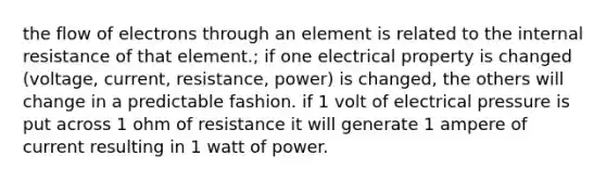 the flow of electrons through an element is related to the internal resistance of that element.; if one electrical property is changed (voltage, current, resistance, power) is changed, the others will change in a predictable fashion. if 1 volt of electrical pressure is put across 1 ohm of resistance it will generate 1 ampere of current resulting in 1 watt of power.