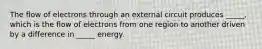 The flow of electrons through an external circuit produces _____, which is the flow of electrons from one region to another driven by a difference in _____ energy.