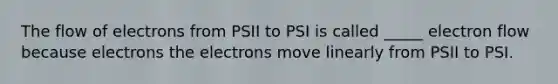 The flow of electrons from PSII to PSI is called _____ electron flow because electrons the electrons move linearly from PSII to PSI.