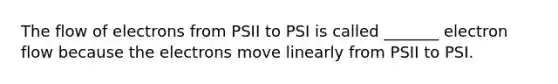 The flow of electrons from PSII to PSI is called _______ electron flow because the electrons move linearly from PSII to PSI.