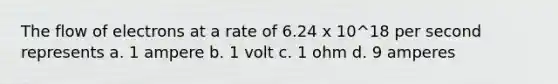 The flow of electrons at a rate of 6.24 x 10^18 per second represents a. 1 ampere b. 1 volt c. 1 ohm d. 9 amperes