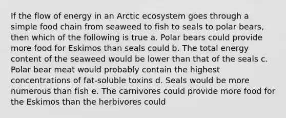 If the flow of energy in an Arctic ecosystem goes through a simple food chain from seaweed to fish to seals to polar bears, then which of the following is true a. Polar bears could provide more food for Eskimos than seals could b. The total energy content of the seaweed would be lower than that of the seals c. Polar bear meat would probably contain the highest concentrations of fat-soluble toxins d. Seals would be more numerous than fish e. The carnivores could provide more food for the Eskimos than the herbivores could