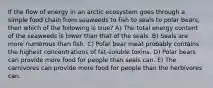 If the flow of energy in an arctic ecosystem goes through a simple food chain from seaweeds to fish to seals to polar bears, then which of the following is true? A) The total energy content of the seaweeds is lower than that of the seals. B) Seals are more numerous than fish. C) Polar bear meat probably contains the highest concentrations of fat-soluble toxins. D) Polar bears can provide more food for people than seals can. E) The carnivores can provide more food for people than the herbivores can.