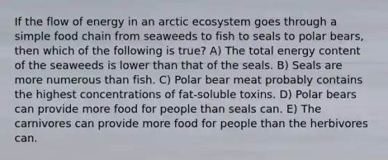 If the flow of energy in an arctic ecosystem goes through a simple food chain from seaweeds to fish to seals to polar bears, then which of the following is true? A) The total energy content of the seaweeds is lower than that of the seals. B) Seals are more numerous than fish. C) Polar bear meat probably contains the highest concentrations of fat-soluble toxins. D) Polar bears can provide more food for people than seals can. E) The carnivores can provide more food for people than the herbivores can.