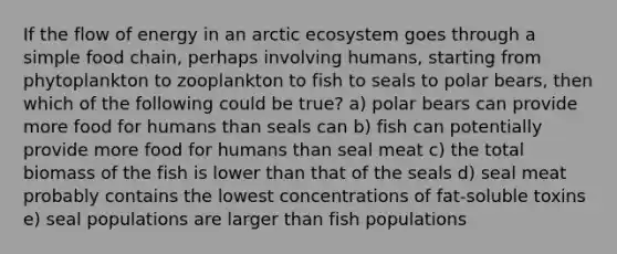 If the flow of energy in an arctic ecosystem goes through a simple food chain, perhaps involving humans, starting from phytoplankton to zooplankton to fish to seals to polar bears, then which of the following could be true? a) polar bears can provide more food for humans than seals can b) fish can potentially provide more food for humans than seal meat c) the total biomass of the fish is lower than that of the seals d) seal meat probably contains the lowest concentrations of fat-soluble toxins e) seal populations are larger than fish populations