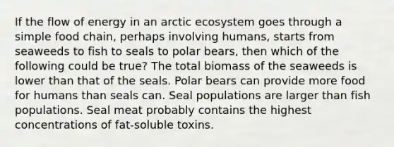 If the flow of energy in an arctic ecosystem goes through a simple food chain, perhaps involving humans, starts from seaweeds to fish to seals to polar bears, then which of the following could be true? The total biomass of the seaweeds is lower than that of the seals. Polar bears can provide more food for humans than seals can. Seal populations are larger than fish populations. Seal meat probably contains the highest concentrations of fat-soluble toxins.