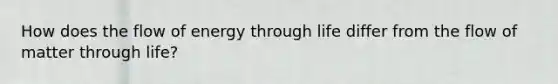 How does the flow of energy through life differ from the flow of matter through life?