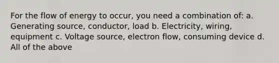 For the flow of energy to occur, you need a combination of: a. Generating source, conductor, load b. Electricity, wiring, equipment c. Voltage source, electron flow, consuming device d. All of the above